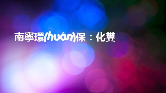 南寧環(huán)保：化糞池管理優(yōu)先，共創(chuàng)美麗家園